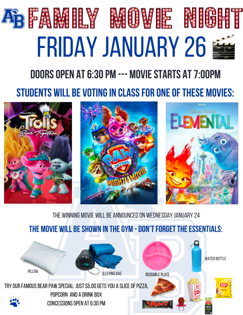 Poster that says  "AB Family Movie Night Friday January 26. Doors open at 6:30 p.m. Movie starts at 7:00 p.m. Students will be voting in class for one of these movies [includes images of three movie posters, one for each of the movies list on this webpage]. The movie will be shown in the gym. Don't forget the essentials: pillow, sleeping bag, reusable plate, water bottle. Try our famous bear paw special: Just $5 gets you a slice of pizza, popcorn, a drink box. Concessions open at 6:30 p.m." All on a white background.